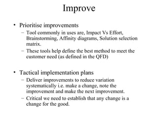 Improve
• Prioritise improvements
– Tool commonly in uses are, Impact Vs Effort,
Brainstorming, Affinity diagrams, Solution selection
matrix.
– These tools help define the best method to meet the
customer need (as defined in the QFD)
• Tactical implementation plans
– Deliver improvements to reduce variation
systematically i.e. make a change, note the
improvement and make the next improvement.
– Critical we need to establish that any change is a
change for the good.
 