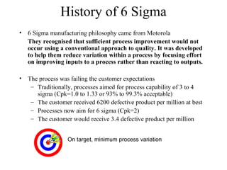 History of 6 Sigma
• 6 Sigma manufacturing philosophy came from Motorola
They recognised that sufficient process improvement would not
occur using a conventional approach to quality. It was developed
to help them reduce variation within a process by focusing effort
on improving inputs to a process rather than reacting to outputs.
• The process was failing the customer expectations
– Traditionally, processes aimed for process capability of 3 to 4
sigma (Cpk=1.0 to 1.33 or 93% to 99.3% acceptable)
– The customer received 6200 defective product per million at best
– Processes now aim for 6 sigma (Cpk=2)
– The customer would receive 3.4 defective product per million
On target, minimum process variation
 