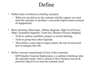 Define
• Define terms of reference (charting a project)
– What you can deliver to the customer and the support you need
from the customer to facilitate a successful improvement (contract
of engagement)
• Brain storming, Mind maps, Affinity diagrams, High level Process
Maps, Systematic diagrams / Fault tree, Business Process Mapping
– Tools to explore a problem, project or current thinking.
– Tools to group those ideas logically.
– Then define a route map to improvement, the risk involved and
how to mitigate that risk.
• Define customer requirements (Voice of the customer)
– QFD Quality Function Deployment, is a method of defining what
the customer needs, what is critical to there business success &
prioritise objectives to meet the customer need.
 