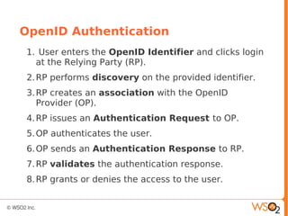 OpenID Authentication
1. User enters the OpenID Identifier and clicks login
at the Relying Party (RP).
2.RP performs discovery on the provided identifier.
3.RP creates an association with the OpenID
Provider (OP).
4.RP issues an Authentication Request to OP.
5.OP authenticates the user.
6.OP sends an Authentication Response to RP.
7.RP validates the authentication response.
8.RP grants or denies the access to the user.
 