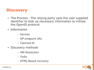 Discovery
● The Process : The relying party uses the user supplied
identifier to look up necessary information to initiate
the OpenID protocol
● Information
– Version
– OP endpoint URL
– Claimed ID
● Discovery methods
– XRI Resolution
– Yadis
– HTML-Based recovery
 