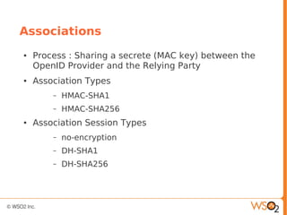 Associations
● Process : Sharing a secrete (MAC key) between the
OpenID Provider and the Relying Party
● Association Types
– HMAC-SHA1
– HMAC-SHA256
● Association Session Types
– no-encryption
– DH-SHA1
– DH-SHA256
 