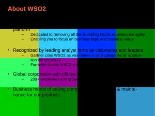 About WSO2
• Providing the only complete open source componentized cloud
platform
– Dedicated to removing all the stumbling blocks to enterprise agility
– Enabling you to focus on business logic and business value
• Recognized by leading analyst firms as visionaries and leaders
– Gartner cites WSO2 as visionaries in all 3 categories of applica-
tion infrastructure
– Forrester places WSO2 in top 2 for API Management
• Global corporation with offices in USA, UK & Sri Lanka
– 200+ employees and growing
• Business model of selling comprehensive support & mainte-
nance for our products
 