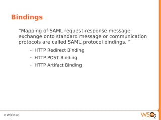 Bindings
“Mapping of SAML request-response message
exchange onto standard message or communication
protocols are called SAML protocol bindings. ”
– HTTP Redirect Binding
– HTTP POST Binding
– HTTP Artifact Binding
 