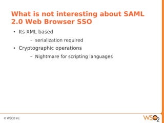 What is not interesting about SAML
2.0 Web Browser SSO
● Its XML based
– serialization required
● Cryptographic operations
– Nightmare for scripting languages
 