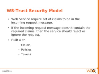 WS-Trust Security Model
● Web Service require set of claims to be in the
incoming request message.
● If the incoming request message doesn't contain the
required claims, then the service should reject or
ignore the request.
● Built with
– Claims
– Policies
– Tokens
 