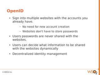 OpenID
● Sign into multiple websites with the accounts you
already have.
– No need for new account creation
– Websites don't have to store passwords
● Users passwords are never shared with the
websites.
● Users can decide what information to be shared
with the websites dynamically
● Decentralized identity management
 