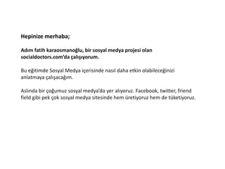Hepinize merhaba;

Adım fatih karaosmanoğlu, bir sosyal medya projesi olan
socialdoctors.com’da çalışıyorum.

Bu eğitimde Sosyal Medya içerisinde nasıl daha etkin olabileceğinizi
anlatmaya çalışacağım.

Aslında bir çoğumuz sosyal medya’da yer alıyoruz. Facebook, twitter, friend
field gibi pek çok sosyal medya sitesinde hem üretiyoruz hem de tüketiyoruz.
 