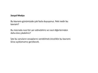 Sosyal Medya

Bu kavramı günümüzde çok fazla duyuyoruz. Peki nedir bu
kavram?

Bu mecrada nasıl bir yer edinebiliriz ve nasıl diğerlerinden
daha öne çıkabiliriz?

İşte bu soruların cevaplarını verebilmek öncelikle bu kavramı
biraz açıklamamız gerekecek.
 