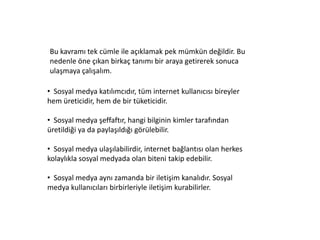 Bu kavramı tek cümle ile açıklamak pek mümkün değildir. Bu
nedenle öne çıkan birkaç tanımı bir araya getirerek sonuca
ulaşmaya çalışalım.

• Sosyal medya katılımcıdır, tüm internet kullanıcısı bireyler
hem üreticidir, hem de bir tüketicidir.

• Sosyal medya şeffaftır, hangi bilginin kimler tarafından
üretildiği ya da paylaşıldığı görülebilir.

• Sosyal medya ulaşılabilirdir, internet bağlantısı olan herkes
kolaylıkla sosyal medyada olan biteni takip edebilir.

• Sosyal medya aynı zamanda bir iletişim kanalıdır. Sosyal
medya kullanıcıları birbirleriyle iletişim kurabilirler.
 