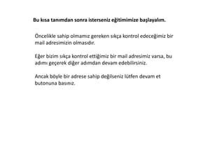 Bu kısa tanımdan sonra isterseniz eğitimimize başlayalım.

Öncelikle sahip olmamız gereken sıkça kontrol edeceğimiz bir
mail adresimizin olmasıdır.

Eğer bizim sıkça kontrol ettiğimiz bir mail adresimiz varsa, bu
adımı geçerek diğer adımdan devam edebilirsiniz.

Ancak böyle bir adrese sahip değilseniz lütfen devam et
butonuna basınız.
 