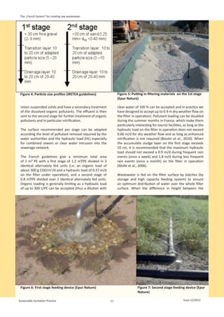 The „French System“ for treating raw wastewater




 Figure 4: Particle size profiles (IRSTEA guidelines)             Figure 5: Putting in filtering materials on the 1st stage
                                                                  (Epur Nature)

 retain suspended solids and have a secondary treatment           clear water of 100 % can be accepted and in practice we
 of the dissolved organic pollutants. The effluent is then        have designed to accept up to 0.9 m dry weather flow on
 sent to the second stage for further treatment of organic        the filter in operation). Pollutant loading can be doubled
 pollutants and in particular nitrification.                      during the summer months in France, which make them
                                                                  particularly interesting for tourist facilities, as long as the
 The surface recommended per stage can be adapted                 hydraulic load on the filter in operation does not exceed
 according the level of pollutant removal required by the         0.66 m/d for dry weather flow and as long as enhanced
 water authorities and the hydraulic load (HL) especially         nitrification is not required (Boutin et al., 2010). When
 for combined sewers or clear water intrusion into the            the accumulate sludge layer on the first stage exceeds
 sewerage network.                                                10 cm, it is recommended that the maximum hydraulic
                                                                  load should not exceed a 0.9 m/d during frequent rain
 The French guidelines give a minimum total area                  events (once a week) and 1.8 m/d during less frequent
 of 2  m²  PE with a first stage of 1.2 m²/PE divided in 3        rain events (once a month) on the filter in operation
 identical alternately fed units (i.e. an organic load of         (Molle et al., 2006).
 about 300 g COD/m2/d and a hydraulic load of 0.37 m/d
 on the filter under operation), and a second stage of            Wastewater is fed on the filter surface by batches (by
 0.8 m²/PE divided over 2 identical alternately fed units.        storage and high capacity feeding system) to ensure
 Organic loading is generally limiting as a hydraulic load        an optimum distribution of water over the whole filter
 of up to 300 L/PE can be accepted (thus a dilution with          surface. When the difference in height between the




 Figure 6: First stage feeding device (Epur Nature)                             Figure 7: Second stage feeding device (Epur
                                                                                Nature)

Sustainable Sanitation Practice                              11                                                   Issue 12/2012
 