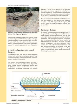 The „French System“ for treating raw wastewater


                                                                       area with 2.5 m²/PE (1.5 m² and 1 m² on the first upper
                                                                       and second lower stage, respectively) but a foot print
                                                                       reduced to 1.5 m²/PE. To favour aeration of the system,
                                                                       an intermediate natural aeration system is introduced
                                                                       at the interface between the first and second stage.

                                                                       The results obtained from 50 full scale Bi-filtres® show
                                                                       that such systems, if well designed, can guarantee
                                                                       an outlet quality of 35 mg/L in SS, 125 mg/L in COD,
                                                                       25 mg/L in BOD and 20 mg/L in KN with a total foot print
                                                                       of 1.5 m²/PE.


                                                                       Conclusion - Outlook
    Figure 12: Sludge removal of the first stage (Roussillon,          As shown in this paper, the French design with a 2 m² PE
    France) after 14 years of operation                                design is able to guarantee high removal efficiencies and
                                                                       is well adapted for rural communities (< 5000 PE) even
    compost-like appearance makes this stabilized sludge               with highly variable loads (organic and hydraulic). The
    an interesting material for land spreading as long as              system has high removal on carbon and nitrification,
    no contamination (cooper from vineyards treatment                  but, in its classical configuration is not adapted for
    for example) has been brought in with the wastewater.              total nitrogen and phosphorus treatment. Therefore
    Figure 12 shows the removal of the sludge from the first           specific configurations have been developed mixing
    stage of the Roussillon plant after 14 years of operation.         vertical flow with subsurface horizontal flow (with
                                                                       and without recirculation) or combining VF CW with
                                                                       waste stabilization pond for total nitrogen removal (e.g.
                                                                       Figure  14), and/or using specific active filter materials
    A French configuration with reduced                                for a phosphorous removal.
    footprint
    During the last years, SINT and Epur Nature developed
    the approach further by introducing a deep single-stage
    vertical flow bed that comprises both stages into one in
    the aim to reduce the footprint.

    This process, patented by Epur Nature as Bi-filtre®,
    consists of two piled-up vertical stages (Figure 13).
    While classical systems in France are designed with
    2 m²/PE (1.2 m² and 0.8 m² on the first and second stage,
    respectively), the Bi-filtre® has a larger total filtration




            Figure 13: Cross section of a Bi-filtre®

Sustainable Sanitation Practice                                   14                                              Issue 12/2012
 