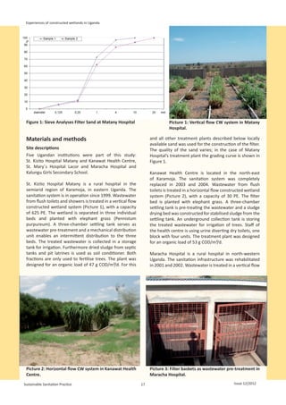 Experiences of constructed wetlands in Uganda




 Figure 1: Sieve Analyses Filter Sand at Matany Hospital                       Picture 1: Vertical flow CW system in Matany
                                                                                                                                        
                                                                               Hospital.

 Materials and methods                                               and all other treatment plants described below locally
                                                                     available sand was used for the construction of the filter.
 Site descriptions                                                   The quality of the sand varies; in the case of Matany
 Five Ugandan institutions were part of this study:                  Hospital’s treatment plant the grading curve is shown in
 St.  Kizito Hospital Matany and Kanawat Health Centre,              Figure 1.
 St.  Mary´s Hospital Lacor and Maracha Hospital and
 Kalungu Girls Secondary School.                                     Kanawat Health Centre is located in the north-east
                                                                     of Karamoja. The sanitation system was completely
 St. Kizito Hospital Matany is a rural hospital in the               replaced in 2003 and 2004. Wastewater from flush
 semiarid region of Karamoja, in eastern Uganda. The                 toilets is treated in a horizontal flow constructed wetland
 sanitation system is in operation since 1999. Wastewater            system (Picture 2), with a capacity of 30 PE. The filter
 from flush toilets and showers is treated in a vertical flow        bed is planted with elephant grass. A three-chamber
 constructed wetland system (Picture 1), with a capacity             settling tank is pre-treating the wastewater and a sludge
 of 625 PE. The wetland is separated in three individual             drying bed was constructed for stabilised sludge from the
 beds and planted with elephant grass (Pennistum                     settling tank. An underground collection tank is storing
 purpureum). A three-chamber settling tank serves as                 the treated wastewater for irrigation of trees. Staff of
 wastewater pre-treatment and a mechanical distribution              the health centre is using urine diverting dry toilets, one
 unit enables an intermittent distribution to the three              block with four units. The treatment plant was designed
 beds. The treated wastewater is collected in a storage              for an organic load of 53 g COD/m²/d.
 tank for irrigation. Furthermore dried sludge from septic
 tanks and pit latrines is used as soil conditioner. Both            Maracha Hospital is a rural hospital in north-western
 fractions are only used to fertilise trees. The plant was           Uganda. The sanitation infrastructure was rehabilitated
 designed for an organic load of 47 g COD/m²/d. For this             in 2001 and 2002. Wastewater is treated in a vertical flow




 Picture 2: Horizontal flow CW system in Kanawat Health              Picture 3: Filter baskets as wastewater pre-treatment in
 Centre.                                                             Maracha Hospital.                                              
Sustainable Sanitation Practice                                 17                                                Issue 12/2012
 