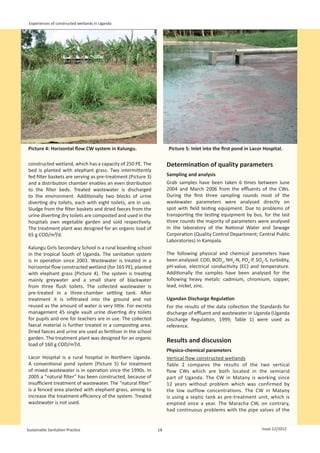 Experiences of constructed wetlands in Uganda




Picture 4: Horizontal flow CW system in Kalungu.
                                                                   Picture 5: Inlet into the first pond in Lacor Hospital.
                                                                                                                                 

constructed wetland, which has a capacity of 250 PE. The           Determination of quality parameters
bed is planted with elephant grass. Two intermittently
fed filter baskets are serving as pre-treatment (Picture 3)        Sampling and analysis
and a distribution chamber enables an even distribution            Grab samples have been taken 6 times between June
to the filter beds. Treated wastewater is discharged               2004 and March 2006 from the effluents of the CWs.
to the environment. Additionally two blocks of urine               During the first three sampling rounds most of the
diverting dry toilets, each with eight toilets, are in use.        wastewater parameters were analysed directly on
Sludge from the filter baskets and dried faeces from the           spot with field testing equipment. Due to problems of
urine diverting dry toilets are composted and used in the          transporting the testing equipment by bus, for the last
hospitals own vegetable garden and sold respectively.              three rounds the majority of parameters were analysed
The treatment plant was designed for an organic load of            in the laboratory of the National Water and Sewage
65 g COD/m²/d.                                                     Corporation (Quality Control Department; Central Public
                                                                   Laboratories) in Kampala.
Kalungu Girls Secondary School is a rural boarding school
in the tropical South of Uganda. The sanitation system             The following physical and chemical parameters have
is in operation since 2003. Wastewater is treated in a             been analysed: COD, BOD5, NH4-N, PO4-P, SO4-S, turbidity,
horizontal flow constructed wetland (for 165 PE), planted          pH-value, electrical conductivity (EC) and temperature.
with elephant grass (Picture 4). The system is treating            Additionally the samples have been analysed for the
mainly greywater and a small share of blackwater                   following heavy metals: cadmium, chromium, copper,
from three flush toilets. The collected wastewater is              lead, nickel, zinc.
pre-treated in a three-chamber settling tank. After
treatment it is infiltrated into the ground and not                Ugandan Discharge Regulation
reused as the amount of water is very little. For excreta          For the results of the data collection the Standards for
management 45 single vault urine diverting dry toilets             discharge of effluent and wastewater in Uganda (Uganda
for pupils and one for teachers are in use. The collected          Discharge Regulation, 1999; Table 1) were used as
faecal material is further treated in a composting area.           reference.
Dried faeces and urine are used as fertiliser in the school
garden. The treatment plant was designed for an organic
                                                                   Results and discussion
load of 160 g COD/m²/d.
                                                                   Physico-chemical parameters
Lacor Hospital is a rural hospital in Northern Uganda.             Vertical flow constructed wetlands
A conventional pond system (Picture 5) for treatment               Table 2 compares the results of the two vertical
of mixed wastewater is in operation since the 1990s. In            flow CWs which are both located in the semiarid
2005 a “natural filter” has been constructed, because of           part of Uganda. The CW in Matany is working since
insufficient treatment of wastewater. The “natural filter”         12 years without problem which was confirmed by
is a fenced area planted with elephant grass, aiming to            the low outflow concentrations. The CW in Matany
increase the treatment efficiency of the system. Treated           is using a septic tank as pre-treatment unit, which is
wastewater is not used.                                            emptied once a year. The Maracha CW, on contrary,
                                                                   had continuous problems with the pipe valves of the


Sustainable Sanitation Practice                               18                                                Issue 12/2012
 
