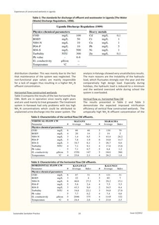 Experiences of constructed wetlands in Uganda

                      Table 1: The standards for discharge of effluent and wastewater in Uganda (The Water
                      (Waste) Discharge Regulations, 1998).




                                                                                                                  
 distribution chamber. This was mainly due to the fact               analysis in Kalungu showed very unsatisfactory results.
 that maintenance of the system was neglected. The                   The main reasons are the instability of the hydraulic
 non-functional pipe valves are mainly responsible                   load, which fluctuates strongly over the year and the
 for a lack of oxygen thus resulting in a higher NH4-N               comparatively high design load. Especially during
 effluent concentration.                                             holidays, the hydraulic load is reduced to a minimum
                                                                     and the wetland oversized while during school the
 Horizontal flow constructed wetlands                                system is overloaded.
 Table 3 compares the results of the two horizontal flow
 CWs. Both are in operation since nearly eight years                 Vertical flow vs. horizontal flow CW
 and are used mainly to treat greywater. The treatment               The results presented in Table 2 and Table 3
 system in Kanawat had only problems with too high                   demonstrate the expected improved nitrification
 NH4-N concentrations which could be attributed to                   efficiency of vertical flow constructed wetlands. The
 unplanned urine discharge into the sewer system. The                untypically high NH4-N effluent concentration of the
                    Table 2: Characteristics of the vertical flow CW effluents.




                                                                                                              
                    Table 3: Characteristics of the horizontal flow CW effluents.




                                                                                                              


Sustainable Sanitation Practice                                 19                                               Issue 12/2012
 