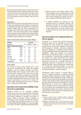 Experiences of constructed wetlands in Uganda


Maracha treatment plant is due to maintenance issues.
Frequent problems with keeping the pipe valve, which                      •	 Matany Hospital and Kanawat Health Centre
controls the intermittent discharge to the filter beds,                      have employees who are responsible for the CW
operational result in insufficiently equal distribution                      systems. Besides the regular maintenance works
of the wastewater and lack of oxygen supply into the                         they are also emptying the septic tank once a
soil matrix.                                                                 year, resulting in well performing CW systems.

Pond system                                                               •	 In Maracha Hospital also operators for the
Table 4 shows the results of the pond system in Lacor. The                   sanitation system are employed. However, the
results show significantly higher effluent concentrations                    distribution chambers are not cleaned regularly
for COD, BOD5 and NH4-N in comparison to constructed                         thus the pipe valves are not working, resulting
wetlands. Higher COD and BOD concentrations are                              in poor performance. A similar problem exists
probably at least partly due to algae which can not be                       in Kalungu, where the septic tank is not cleaned
retained in the system (compare the lower COD/BOD                            regularly.
ratio compared to constructed wetlands as well as higher
turbidity) while the higher NH4-N concentration shows
insufficient supply of oxygen for nitrification.                      Recommendations for implementation of
Table 4: Characteristics of the pond system effluent.
                                                                      CWs in Uganda
                                                                      Commonly it is assumed that technical wastewater
                                                                      treatment plants are not applicable for (rural areas
                                                                      in) Uganda. The main reasons are unreliable power
                                                                      supply and lack of technical capacities for operation
                                                                      and maintenance. Therefore commonly stabilisation
                                                                      ponds are designed as a standard solution. However
                                                                      looking at National Standards (The National Environment
                                                                      Regulations, 1999) and expected and measured
                                                                      performance of stabilisation ponds it is clear that as
                                                                      far as nitrification is concerned these standards cannot
                                                                      be reached. This study demonstrates that vertical
                                                                      flow constructed wetlands show a significantly better
                                                                      performance and can be a suitable alternative for
                                                                      wastewater treatment in particular for rural areas in
Heavy metals                                                          Uganda. Still even minimal maintenance requirements
                                                                      of a vertical flow constructed wetland - in the case
The analysis for heavy metals showed that in most
                                                                      of the treatment plant in Maracha the pipe valve for
samples the concentration was below the Ugandan
                                                                      intermittent discharge - can pose a problem.
standards, only few samples exceeded the limits.
Scattered higher levels of copper, nickel, cadmium and
                                                                      Nevertheless further research is required when it
lead have been measured. The main sources of high
                                                                      comes to nitrogen elimination as required according
lead, cadmium and nickel concentrations in wastewater
                                                                      to Ugandan National Standards (Total N <10mg/L; The
are discarded nickel-cadmium (WHO, 2003) and lead-
                                                                      National Environment Regulations, 1999). Furthermore
acid (WHO, 2008) batteries thrown into the toilets. High
                                                                      one major issue related to technical design is the quality
copper concentrations may result from corrosion of
                                                                      of filter media available locally. While European design
interior copper plumbing, which may occur in standing
                                                                      guidelines generally assume the availability of uniform
water in copper pipes (WHO, 2008).
                                                                      filter media this is not the case in Uganda. Material
                                                                      which is available locally or at least within close vicinity
Operation and maintenance (O&M) as key                                has to be used for cost and logistical reasons. A design
factor for sustainability                                             methodology therefore by necessity should take the
                                                                      characteristics of the material into consideration rather
Maximum benefit of an improved sanitation
                                                                      than assuming a certain quality.
infrastructure can only be achieved when the facilities
operate continuously and at full capacity in conformity               References
with national standards of quantity and quality. In                   Hierzegger, H., Lang, B., Jung, S., Wafler, M. (2012): Looking back
practice, O&M of sanitation systems, especially in                      on implementation projects from the last 10 years. Sustainable
developing countries, receives less attention compared                  Sanitation Practice 10 (Jan 2012), 6-13.
to the design and construction phases, or it is even                  Muellegger, E. (2010): Risk of Reuse - Study on the reuse of treated
completely neglected (Muellegger et al. 2010; Hierzegger               wastewater and sanitised human excreta in Uganda. Master thesis,
                                                                       University for Natural Resources and Life Sciences, Vienna (BOKU
et al., 2012). The CWs in Uganda proof these statements:               University), Austria.


Sustainable Sanitation Practice                                  20                                                       Issue 12/2012
 