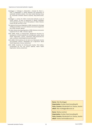 Experiences of constructed wetlands in Uganda


 Muellegger, E., Freiberger, E., McConville, J., Samwel, M., Rieck, C.,
  Scott, P. Langergraber, G., (2010): Operation and maintenance of
  sustainable sanitation systems. Fact sheet SuSanA Working Group
  10, Sustainable Sanitation Alliance (SuSanA), http://www.susana.
  org.
 Muellegger, E., Lechner, M. (2011): Constructed wetlands as part of
  EcoSan systems: 10 years of experiences in Uganda. Newsletter
  of the Specialist Group on Use of Macrophytes in Water Pollution
  Control, No.38, June 2011, 23-30.
 The National Environment Regulations (1999): Standards for Discharge
   of Effluent into Water or on Land. Statutory Instruments Supplement
   No.5/1999, Kampala, Uganda.
 The Water (Waste) Discharge Regulations (1998), Statutory Instruments
   Supplement No.32. 1998, , Kampala, Uganda.
 WHO (2003): Nickel in Drinking-water. Background document for
  development of WHO Guidelines for Drinking-water quality, World
  Health Organisation, Geneva, Switzerland (http://www.who.int/
  water_sanitation_health/dwq/chemicals/nickel.pdf).
 WHO (2006): WHO Guidelines for the Safe Use of Wastewater, Excreta
  and Greywater. Volume II Wastewater use in Agriculture. World
  Health Organisation, Geneva, Switzerland.
 WHO (2008): Guidelines for Drinking-water Quality. Third edition,
  incorporating the first and second addenda, World Health
  Organisation, Geneva, Switzerland.




                                                                               Name: Elke Muellegger
                                                                               Organisation: EcoSan Club Consulting KG
                                                                               Town, Country: Muckendorf a.d. Donau, Austria
                                                                               eMail: elke.muellegger@ecosan.at

                                                                               Name: Markus Lechner
                                                                               Organisation: EcoSan Club Consulting KG
                                                                               Town, Country: Muckendorf a.d. Donau, Austria
                                                                               eMail: markus.lechner@ecosan.at


Sustainable Sanitation Practice                                           21                                     Issue 12/2012
 
