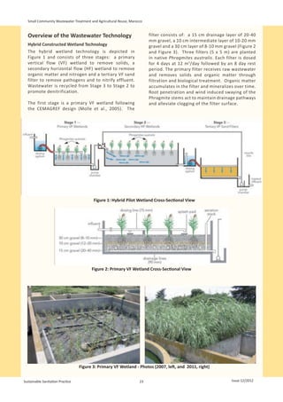 Small Community Wastewater Treatment and Agricultural Reuse, Marocco


  Overview of the Wastewater Technology                                  filter consists of: a 15 cm drainage layer of 20-40
                                                                         mm gravel, a 10 cm intermediate layer of 10-20 mm
  Hybrid Constructed Wetland Technology                                  gravel and a 30 cm layer of 8-10 mm gravel (Figure 2
  The hybrid wetland technology is depicted in                           and Figure 3). Three filters (5 x 5 m) are planted
  Figure 1 and consists of three stages: a primary                       in native Phragmites australis. Each filter is dosed
  vertical flow (VF) wetland to remove solids, a                         for 4 days at 12 m 3/day followed by an 8 day rest
  secondary horizontal flow (HF) wetland to remove                       period. The primary filter receives raw wastewater
  organic matter and nitrogen and a tertiary VF sand                     and removes solids and organic matter through
  filter to remove pathogens and to nitrify effluent.                    filtration and biological treatment. Organic matter
  Wastewater is recycled from Stage 3 to Stage 2 to                      accumulates in the filter and mineralizes over time.
  promote denitrification.                                               Root penetration and wind induced swaying of the
                                                                         Phragmite stems act to maintain drainage pathways
  The first stage is a primary VF wetland following                      and alleviate clogging of the filter surface.
  the CEMAGREF design (Molle et al., 2005). The




                                         Figure 1: Hybrid Pilot Wetland Cross-Sectional View




                                        Figure 2: Primary VF Wetland Cross-Sectional View




                                  Figure 3: Primary VF Wetland - Photos (2007, left, and 2011, right)


Sustainable Sanitation Practice                                     23                                           Issue 12/2012
 