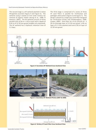 Small Community Wastewater Treatment and Agricultural Reuse, Marocco


  The second stage is a HF wetland planted in native                     The third stage is comprised of a series of three
  Phragmites australis (Figure 4 and Figure 5). The                      VF sand filters in parallel for nitrification and
  wetland sizing is based on first order kinetics for                    pathogen attenuation (Figure 6 and Figure 7). The
  removal of organic matter (Young et al., 1998; El                      design is based on a single pass sand filter designed
  Hamouri, 2007). The HF wetland consists of three                       for nitrification (Crites and Tchobanoglous, 1998;
  parallel cells of 20 m × 2.45 m each with a depth of                   Cooper, 2005). Each filter (4 x 4 m) consists of: a
  0.65 m of 12-20 mm gravel (middle cell unplanted).                     20 cm drainage layer of 12-20 mm gravel, a 40 cm
  The HF wetland has a hydraulic retention time of                       layer of 1-5 mm washed sand and a 20 cm layer of
  3.1 days.                                                              12-20 mm gravel.




                                      Figure 4: Secondary HF Wetland Cross Sectional View




                                      Figure 5: Secondary HF Wetland Photos (2007 & 2008)




                                       Figure 6: Tertiary VF Sand Filter Cross Sectional View

Sustainable Sanitation Practice                                     24                                            Issue 12/2012
 