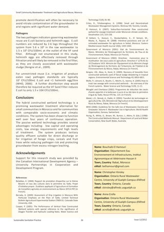Small Community Wastewater Treatment and Agricultural Reuse, Marocco


  promote denitrification will often be necessary to                                Technology 51(9), 81-90.
  avoid nitrate contamination of the groundwater in                               Crites, R., Tchobanoglous, G. (1998): Small and Decentralised
  arid regions with significant water demand.                                        Wastewater Management Systems. McGraw Hill, Toronto, Canada.
                                                                                  El Hamouri, B. (2007): Subsurface-horizontal flow constructed
                                                                                    wetland for sewage treatment under Moroccan climate conditions.
  Pathogens                                                                         Desalination 215, 153-158.
  The two pathogen indicators governing wastewater                                El Kettani, S., Azzouzi, E., Boukachabine, K., El Yamani, M.,
  reuse are E.coli bacteria and helminth eggs. E.coli                               Maata, A., Rajaoui, M. (2008): Intestinal parasitosis and use of
  numbers are reduced by 2.6 logs throughout the                                    untreated wastewater for agriculture in Settat, Morocco. Eastern
                                                                                    Mediterranean Health Journal 14(6), 1435-1444.
  system from 5.6 x 10 6 in the raw wastewater to
                                                                                  Government of Morocco (2001): Etat de l‘environnement du
  1.5  x  10 4 CFU/100mL at the outlet of the VF sand                               Maroc. Ministère de l‘Aménagement du Territoire, de l‘Eau et de
  filter. Although not enumerated in this study,                                    l‘Environnement, Rabat, Morocco [in French].
  helminth eggs are effectively removed through                                   Government of Morocco (2002): Directives marocaines pour la
  filtration and will likely be removed in the first filter,                        réutilisation des eaux usées en agriculture. Directive n° 1276-01 du
  as they are closely associated with wastewater                                    10 Chaabane 1423. Ministre de l’Équipement et du Ministre chargé
                                                                                    de l’Aménagement du Territoire, de l’Urbanisme, de l’Habitat et de
  sludge (Kengne et al., 2009).
                                                                                    l’Environnement du Maroc, Rabat, Morocco [in French].
                                                                                  Kengne, I.M., Akoa, A., Koné, D. (2009). Recovery of biosolids from
  For unrestricted reuse (i.e. irrigation of produce                                constructed wetlands used of faecal sludge dewatering in tropical
  eaten raw) pathogen standards are typically                                       regions. Environmental Science and Technology 43, 6816-6821.
  10 3 CFU/100mL E.coli and <1 helminth egg/litre                                 Molle, P., Liénard, A., Boutin, C., Merlin, G., Iwema, A. (2005) How to
  (WHO,  2006). A further disinfection step would                                  treat raw sewage with constructed wetlands : An overview of the
  therefore be required as the VF Sand Filter reduces                              French systems. Water Science and Technology 51(9), 11-21.
  E.coli to only 1.5 x 104 CFU/100mL.                                             Moughli and Cherkaoui (2002): Programme de réduction des excès
                                                                                   d’azote apportés à la betterave à sucre et au blé dans le périmètre
                                                                                   irrigué du Tadla. Revue HTE No. 123. [in French]
  Conclusions                                                                     Walali, L.D., Skiredj, A., Elattir, H. (2003): Transfert de technologie en
                                                                                   agriculture No. 105, Ministère de l’Agriculture et du Développement
  The hybrid constructed wetland technology is a                                   Rural du Maroc, Rabat, Morocco [in French].
  promising wastewater treatment alternative for                                  WHO (2006): Guidelines for the Safe Use of Wastewater, Excreta and
  small communities in Morocco and for communities                                 Greywater. Volume II. Wastewater Use in Agriculture. World Health
  with comparable socio-economic and climatic                                      Organisation, Geneva, Switzerland.
  conditions. The system has been shown to function                               Young, R., White, G., Brown, M., Burton, J., Atkins, B. (Eds.) (1998):
                                                                                    The Constructed Wetlands Manual. Department of Land and Water
  well over four years of continuous operation.
                                                                                    Conservation, New South Wales, Australia.
  The passive wetland technology provides several
  advantages including: low capital and operating
  costs, low energy requirements and high levels
  of treatment.     The system produces tertiary
  quality effluent suitable for direct discharge or
  for irrigation of forage crops, cereals and fruit
  trees while reducing pathogen risk and protecting
  groundwater from excess nitrogen leaching.                                               Name: Bouchaib El Hamouri
                                                                                           Organisation: Département Eau
  Acknowledgements                                                                         Environnement et Infrastructures, Institut
  Support for this research study was provided by                                          Agronomique et Vétérinaire Hassan II
  the Canadian International Development Agency –                                          Town, Country: Rabat, Morocco
  University Partnerships in Cooperation and
                                                                                           eMail: belhamouri@gmail.com
  Development Program.
                                                                                           Name: Christopher Kinsley
                                                                                           Organisation: Ontario Rural Wastewater
  References
  Belabbes, K. (2004): Rapport de prestation d’expertise sur le thème                      Centre, University of Guelph-Campus d’Alfred
    Besoins en eau des cultures dans le périmètre du Tadla. Projet                         Town, Country: Ontario, Canada
    d’initiative propre : Ecobilans appliqués à l’agriculture et Formation
    de Conseillers agricoles en environnement au Maroc (EFCA-PIP) [in
                                                                                           eMail: ckinsley@alfredc.uoguelph.ca
    French].
  Berrada, A. (2009): Assessment of Drip Irrigation in Morocco With                        Name: Anna Crolla
    Particular Emphasis on the Plain of Tadla. Limited Technical                           Organisation: Ontario Rural Wastewater
    Bulletin Agricultural Experimental Station LTB09-01. Colorado State
    University, USA.                                                                       Centre, University of Guelph-Campus d’Alfred
  Cooper, P. (2005): The Performance of Vertical Flow Constructed                          Town, Country: Ontario, Canada
    Wetland systems with special reference to the significance of                          eMail: acrolla@alfredc.uoguelph.ca
    Oxygen Transfer and Hydraulic Loading Rates. Water Science and


Sustainable Sanitation Practice                                              26                                                            Issue 12/2012
 