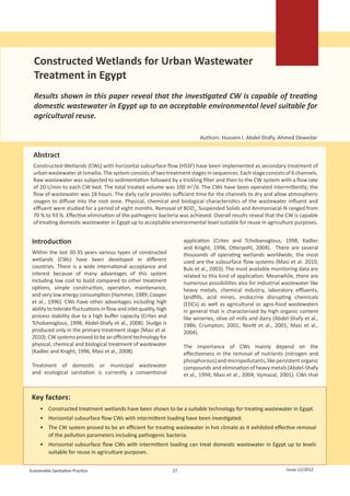      
                                                                                                                       
                                                                                                                       
                                                                                                                       




  Constructed Wetlands for Urban Wastewater
  Treatment in Egypt
  Results shown in this paper reveal that the investigated CW is capable of treating
  domestic wastewater in Egypt up to an acceptable environmental level suitable for
  agricultural reuse.

                                                                                Authors: Hussein I. Abdel-Shafy, Ahmed Dewedar


  Abstract
  Constructed-Wetlands (CWs) with horizontal subsurface flow (HSSF) have been implemented as secondary treatment of
  urban wastewater at Ismailia. The system consists of two treatment stages in sequences. Each stage consists of 6 channels.
  Raw wastewater was subjected to sedimentation followed by a trickling filter and then to the CW system with a flow rate
  of 20 L/min to each CW bed. The total treated volume was 100 m3/d. The CWs have been operated intermittently; the
  flow of wastewater was 18 hours. The daily cycle provides sufficient time for the channels to dry and allow atmospheric
  oxygen to diffuse into the root zone. Physical, chemical and biological characteristics of the wastewater influent and
  effluent were studied for a period of eight months. Removal of BOD5, Suspended Solids and Ammoniacal-N ranged from
  70 % to 93 %. Effective elimination of the pathogenic bacteria was achieved. Overall results reveal that the CW is capable
  of treating domestic wastewater in Egypt up to acceptable environmental level suitable for reuse in agriculture purposes.


 Introduction                                                            application (Crites and Tchobanoglous, 1998, Kadlec
                                                                         and Knight, 1996, Otterpohl, 2004). There are several
 Within the last 30-35 years various types of constructed                thousands of operating wetlands worldwide, the most
 wetlands (CWs) have been developed in different                         used are the subsurface flow systems (Masi et al. 2010,
 countries. There is a wide international acceptance and                 Bulc et al., 2003). The most available monitoring data are
 interest because of many advantages of this system                      related to this kind of application. Meanwhile, there are
 including low cost to build compared to other treatment                 numerous possibilities also for industrial wastewater like
 options, simple construction, operation, maintenance,                   heavy metals, chemical industry, laboratory effluents,
 and very low energy consumption (Hammer, 1989; Cooper                   landfills, acid mines, endocrine disrupting chemicals
 et al., 1996). CWs have other advantages including high                 (EDCs) as well as agricultural or agro-food wastewaters
 ability to tolerate fluctuations in flow and inlet quality, high        in general that is characterised by high organic content
 process stability due to a high buffer capacity (Crites and             like wineries, olive oil mills and dairy (Abdel-Shafy et al.,
 Tchobanoglous, 1998; Abdel-Shafy et al., 2008). Sludge is               1986; Crumpton, 2001; Revitt et al., 2001; Masi et al.,
 produced only in the primary treatment stage (Masi et al.               2004).
 2010). CW systems proved to be an efficient technology for
 physical, chemical and biological treatment of wastewater               The importance of CWs mainly depend on the
 (Kadlec and Knight, 1996, Masi et al., 2008).                           effectiveness in the removal of nutrients (nitrogen and
                                                                         phosphorous) and micropollutants, like persistent organic
 Treatment of domestic or municipal wastewater                           compounds and elimination of heavy metals (Abdel-Shafy
 and ecological sanitation is currently a conventional                   et al., 1994; Masi et al., 2004; Vymazal, 2001). CWs that


 Key factors:
     •	 Constructed treatment wetlands have been shown to be a suitable technology for treating wastewater in Egypt.
     •	 Horizontal subsurface flow CWs with intermittent loading have been investigated.
     •	 The CW system proved to be an efficient for treating wastewater in hot climate as it exhibited effective removal
        of the pollution parameters including pathogenic bacteria.
     •	 Horizontal subsurface flow CWs with intermittent loading can treat domestic wastewater in Egypt up to levels
        suitable for reuse in agriculture purposes.


Sustainable Sanitation Practice                                     27                                                    Issue 12/2012
 