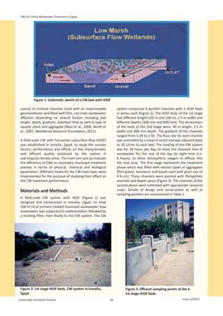CWs for Urban Wastewater Treatment in Egypt




                                                                                                                      
            Figure 1: Schematic sketch of a CW bed with HSSF

 consist of inclined channels lined with an impermeable            system comprised 6 parallel channels with 2 HSSF beds
 geomembrane and filled with flint, can treat wastewater           in series each (Figure 2). The HSSF beds of the 1st stage
 effluents depending on several factors including bed              had different lengths (50 m and 100 m), 2.5 m width and
 length, depth, gradient, retention time as well as type of        different depths (300 mm and 600 mm). The dimensions
 aquatic plant and aggregate (Masi et al., 2008, Revitt et         of the beds of the 2nd stage were: 40 m length, 2.5 m
 al., 2001, WateReuse Research Foundation, 2011).                  width and 300 mm depth. The gradient of the channels
                                                                   ranged from 1:20 to 1:50. The flow rate for each channel
 A field-scale CW with horizontal subsurface flow (HSSF)           was controlled by a mean V-notch and was adjusted daily
 was established in Ismailia, Egypt, to study the success          to 20 L/min to each bed. The loading of the CW system
 factors, performance and effects on the characteristics           was for 18 hours per day, to leave the channels free of
 and effluent quality produced by the system in                    wastewater for the rest of the day by night time (i.e.
 sub-tropical climate areas. The main aim was to evaluate          6 hours), to allow atmospheric oxygen to diffuse into
 the efficiency of CWs as secondary municipal treatment            the root zone. The first stage represents the treatment
 process in terms of physical, chemical and biological             phase which was filled with various types of aggregates
 parameters. Different media for the CW main layer were            (flint gravel, limestone and basalt each with grain size of
 implemented for the purpose of studying their effect on           4-6 cm). These channels were planted with Phragmites
 the CW treatment performance.                                     australis and Napier grass (Figure 3). The channels of the
                                                                   second phase were cultivated with appropriate seasonal
 Materials and Methods                                             crops. Details of design and construction as well as
                                                                   sampling position are summarized in Table 1.
 A field-scale CW system with HSSF (Figure 1) was
 designed and constructed in Ismailia, Egypt, to treat
 100 m3/d of primary treated municipal wastewater. Raw
 wastewater was subjected to sedimentation followed by
 a trickling filter, then finally to the CW system. The CW




 Figure 2: 1st stage HSSF beds, CW system in Ismailia,                  Figure 3: Effluent sampling points at the 6
 Egypt                                                                  1st stage HSSF beds
Sustainable Sanitation Practice                               28                                                Issue 12/2012
 