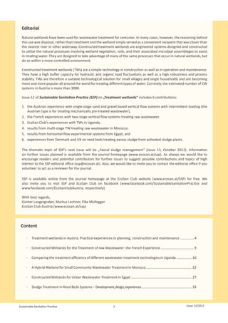 Editorial
  Natural wetlands have been used for wastewater treatment for centuries. In many cases, however, the reasoning behind
  this use was disposal, rather than treatment and the wetland simply served as a convenient recipient that was closer than
  the nearest river or other waterway. Constructed treatment wetlands are engineered systems designed and constructed
  to utilize the natural processes involving wetland vegetation, soils, and their associated microbial assemblages to assist
  in treating water. They are designed to take advantage of many of the same processes that occur in natural wetlands, but
  do so within a more controlled environment.

  Constructed treatment wetlands (TWs) are a simple technology in construction as well as in operation and maintenance.
  They have a high buffer capacity for hydraulic and organic load fluctuations as well as a high robustness and process
  stability. TWs are therefore a suitable technological solution for small villages and single households and are becoming
  more and more popular all around the world for treating different types of water. Currently, the estimated number of CW
  systems in Austria is more than 3000.

  Issue 12 of Sustainable Sanitation Practice (SSP) on „Treatment wetlands“ includes 6 contributions:

  1.	 the Austrian experience with single-stage sand and gravel based vertical flow systems with intermittent loading (the
      Austrian type is for treating mechanically pre-treated wastewater),
  2.	 the French experiences with two-stage vertical flow systems treating raw wastewater.
  3.	 EcoSan Club‘s experiences with TWs in Uganda,
  4.	 	 esults from multi-stage TW treating raw wastewater in Morocco.
      r
  5.	 	 esults from horizontal flow experimental systems from Egypt, and
      r
  6.	 	 xperiences from Denmark and UK on reed beds treating excess sludge from activated sludge plants.
      e

  The thematic topic of SSP‘s next issue will be „Faecal sludge management“ (issue 13, October 2012). Information
  on further issues planned is available from the journal homepage (www.ecosan.at/ssp). As always we would like to
  encourage readers and potential contributors for further issues to suggest possible contributions and topics of high
  interest to the SSP editorial office (ssp@ecosan.at). Also, we would like to invite you to contact the editorial office if you
  volunteer to act as a reviewer for the journal.

  SSP is available online from the journal homepage at the EcoSan Club website (www.ecosan.at/SSP) for free. We
  also invite you to visit SSP and EcoSan Club on facebook (www.facebook.com/SustainableSanitationPractice and
  www.facebook.com/EcoSanClubAustria, respectively).

  With best regards,
  Günter Langergraber, Markus Lechner, Elke Müllegger
  EcoSan Club Austria (www.ecosan.at/ssp)




 Content

     ͳͳ Treatment wetlands in Austria: Practical experiences in planning, construction and maintenance .............. 4

     ͳͳ Constructed Wetlands for the Treatment of raw Wastewater: the French Experience .................................. 9

     ͳͳ Comparing the treatment efficiency of different wastewater treatment technologies in Uganda ................ 16

     ͳͳ A Hybrid Wetland for Small Community Wastewater Treatment in Morocco ............................................... 22

     ͳͳ Constructed Wetlands for Urban Wastewater Treatment in Egypt ............................................................... 27

     ͳͳ Sludge Treatment in Reed Beds Systems – Development, design, experiences ...................................................... 33




Sustainable Sanitation Practice                                          3                                                        Issue 12/2012
 