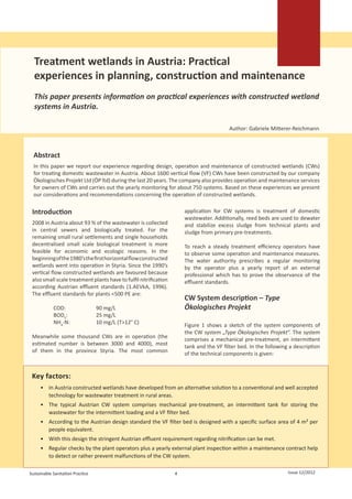      
                                                                                                                  
                                                                                                                  
                                                                                                                  




     Treatment wetlands in Austria: Practical
     experiences in planning, construction and maintenance
     This paper presents information on practical experiences with constructed wetland
     systems in Austria.

                                                                                         Author: Gabriele Mitterer-Reichmann



     Abstract
     In this paper we report our experience regarding design, operation and maintenance of constructed wetlands (CWs)
     for treating domestic wastewater in Austria. About 1600 vertical flow (VF) CWs have been constructed by our company
     Ökologisches Projekt Ltd (ÖP ltd) during the last 20 years. The company also provides operation and maintenance services
     for owners of CWs and carries out the yearly monitoring for about 750 systems. Based on these experiences we present
     our considerations and recommendations concerning the operation of constructed wetlands.

 Introduction                                                         application for CW systems is treatment of domestic
                                                                      wastewater. Additionally, reed beds are used to dewater
 2008 in Austria about 93 % of the wastewater is collected            and stabilize excess sludge from technical plants and
 in central sewers and biologically treated. For the                  sludge from primary pre-treatments.
 remaining small rural settlements and single households
 decentralised small scale biological treatment is more               To reach a steady treatment efficiency operators have
 feasible for economic and ecologic reasons. In the                   to observe some operation and maintenance measures.
 beginning of the 1980’s the first horizontal flow constructed        The water authority prescribes a regular monitoring
 wetlands went into operation in Styria. Since the 1990’s             by the operator plus a yearly report of an external
 vertical flow constructed wetlands are favoured because              professional which has to prove the observance of the
 also small scale treatment plants have to fulfil nitrification       effluent standards.
 according Austrian effluent standards (1.AEVkA, 1996).
 The effluent standards for plants <500 PE are:
                                                                      CW System description – Type
 	           COD:		               90 mg/L                             Ökologisches Projekt
 	           BOD5:		              25 mg/L
 	           NH4-N:		             10 mg/L (T>12° C)                   Figure 1 shows a sketch of the system components of
                                                                      the CW system „Type Ökologisches Projekt“. The system
 Meanwhile some thousand CWs are in operation (the                    comprises a mechanical pre-treatment, an intermittent
 estimated number is between 3000 and 4000), most                     tank and the VF filter bed. In the following a description
 of them in the province Styria. The most common                      of the technical components is given:


 Key factors:
       •	 In Austria constructed wetlands have developed from an alternative solution to a conventional and well accepted
          technology for wastewater treatment in rural areas.
       •	 The typical Austrian CW system comprises mechanical pre-treatment, an intermittent tank for storing the
          wastewater for the intermittent loading and a VF filter bed.
       •	 According to the Austrian design standard the VF filter bed is designed with a specific surface area of 4 m² per
          people equivalent.
       •	 With this design the stringent Austrian effluent requirement regarding nitrification can be met.
       •	 Regular checks by the plant operators plus a yearly external plant inspection within a maintenance contract help
          to detect or rather prevent malfunctions of the CW system.

Sustainable Sanitation Practice                                   4                                                  Issue 12/2012
 