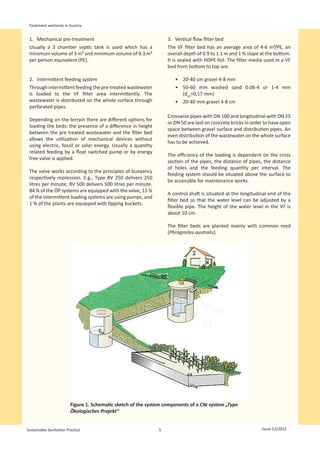 Treatment wetlands in Austria


 1.	 Mechanical pre-treatment                                      3.	 Vertical flow filter bed
 Usually a 3 chamber septic tank is used which has a               The VF filter bed has an average area of 4-6 m²/PE, an
 minimum volume of 3 m³ and minimum volume of 0.3 m³               overall depth of 0.9 to 1.1 m and 1 % slope at the bottom.
 per person equivalent (PE).                                       It is sealed with HDPE foil. The filter media used in a VF
                                                                   bed from bottom to top are:

 2.	 Intermittent feeding system                                      •	 20-40 cm gravel 4-8 mm
 Through intermittent feeding the pre-treated wastewater              •	 50-60 mm washed sand 0.06-4 or 1-4 mm
 is loaded to the VF filter area intermittently. The                     (d10>0,17 mm)
 wastewater is distributed on the whole surface through               •	 20-40 mm gravel 4-8 cm
 perforated pipes.
                                                                   Crosswise pipes with DN 100 and longitudinal with DN 25
 Depending on the terrain there are different options for
                                                                   or DN 50 are laid on concrete bricks in order to have open
 loading the beds: the presence of a difference in height
                                                                   space between gravel surface and distribution pipes. An
 between the pre treated wastewater and the filter bed
                                                                   even distribution of the wastewater on the whole surface
 allows the utilization of mechanical devices without
                                                                   has to be achieved.
 using electric, fossil or solar energy. Usually a quantity
 related feeding by a float switched pump or by energy
                                                                   The efficiency of the loading is dependent on the cross
 free valve is applied.
                                                                   section of the pipes, the distance of pipes, the distance
                                                                   of holes and the feeding quantity per interval. The
 The valve works according to the principles of buoyancy
                                                                   feeding system should be situated above the surface to
 respectively repression. E.g., Type RV 250 delivers 250
                                                                   be accessible for maintenance works.
 litres per minute; RV 500 delivers 500 litres per minute.
 84 % of the ÖP systems are equipped with the valve, 15 %
                                                                   A control shaft is situated at the longitudinal end of the
 of the intermittent loading systems are using pumps, and
                                                                   filter bed so that the water level can be adjusted by a
 1 % of the plants are equipped with tipping buckets.
                                                                   flexible pipe. The height of the water level in the VF is
                                                                   about 10 cm.

                                                                   The filter beds are planted mainly with common reed
                                                                   (Phragmites australis).




                                                                                                          
                         Figure 1. Schematic sketch of the system components of a CW system „Type
                         Ökologisches Projekt“


Sustainable Sanitation Practice                                5                                               Issue 12/2012
 