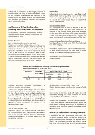 Treatment wetlands in Austria


state-of-the-art. Compared to the design guidelines of                Construction
other countries the sizing of the Austrian type is rather             Deficient retention of surface water - superficial runoff
big but requested to guarantee safe operation of the                  Soil substrate from surroundings is washed in the filter
systems during the winter months. This explains why                   and causes clogging of the gravel and sand layers.
they are robust and show good treatment efficiency also               To prevent this border strips should be established
during cold temperatures.                                             around the filter beds.

                                                                      Unsuitable filter media
Problems and difficulties in design,                                  For economical and ecological reasons it will be
planning, construction and maintenance                                intended to derive sand and gravel from near as
                                                                      possible to the building object; when new providers
In the following chapter the most common problems                     are introduced the grain size of the sand should be
and difficulties in design, planning, construction and                tested. Until now problems have aroused through the
maintenance are listed:                                               use of too fine sands which led to clogging of the filter.

Design, Planning                                                      Uneven building of the slope of the sand layers
Lack of data for water quantity and load                              Poundage of water in single areas of the filter bed might
The dimensioning based only on the number of persons                  lead to soil clogging.
often is not feasible in practice. Some households are
not equipped with water meters, especially when they                  Intermittent feeding system not adjusted for filter area
derive the water from their private water well. There                 No even distribution above the filter leads to water
is lack of real quantities and loads which leads to over-             logging, in succession soil clogging might occur.
or under dimensioned treatment plants. This is why
a certain effort should be taken over to gain realistic               Displacement of distribution pipes
figures. It has shown that there is a broad range in the              See point above
concentration of domestic wastewater (Table 3).


                             Table 3. Inlet concentrations according Austrian design guidelines and
                             analyses made by ÖP ltd. in 2011 (in mg/L)
                                  Parameter    ÖNORM B                 Analyses by ÖP ltd., n=71
                                              2505 (2009)      Mean value          Min           Max
                                    CSB             -                663           326          2607
                                   NH4-N           66                88,9          58,1            339


Different additional treatment requirements in                        Mechanical pre-treatment using a septic tank
different Austrian federal states                                     Missing dip tubes cause poor detention storage of solid
Within the 9 Austrian federal states and even within                  matter.
the districts in a federal state different requirements
for the effluent quality can be set by the authorities,               Poor quality of concrete parts of septic tank and
e.g. the infiltration of effluent wastewater in the                   intermittent feeding well causes corrosion and hence
ground or the agricultural utilization of sludge of                   sludge drift from three chamber septic tank.
the pre-treatment is allowed in one and forbidden
in another province. Additionally, the elimination of                 In some cases efflorescence occurs in the concrete wells.
phosphorus can be prescribed in one province and not                  If there is not enough aeration through the house, the
necessary in the other.                                               covers of the concrete wells should be perforated or
                                                                      ventilation of the gases from the wells should be achieved
Special applications of CWs                                           by other means.
In Austria there is still lack of practical experiences
for treatment other types than domestic wastewater                    Operation and maintenance requirements
like in the treatment of milk chamber wastewater,
slaughtering wastewater or seepage sewage from the                    It should be aim of a professional service for CWs
composting process.                                                   to detect problems before they become visible in a
                                                                      reduction of treatment efficiency. It is a characteristic
                                                                      of CWs that mistakes in operation are buffered over a
                                                                      long time. In the case of long term these malfunctions


Sustainable Sanitation Practice                                  7                                                Issue 12/2012
 