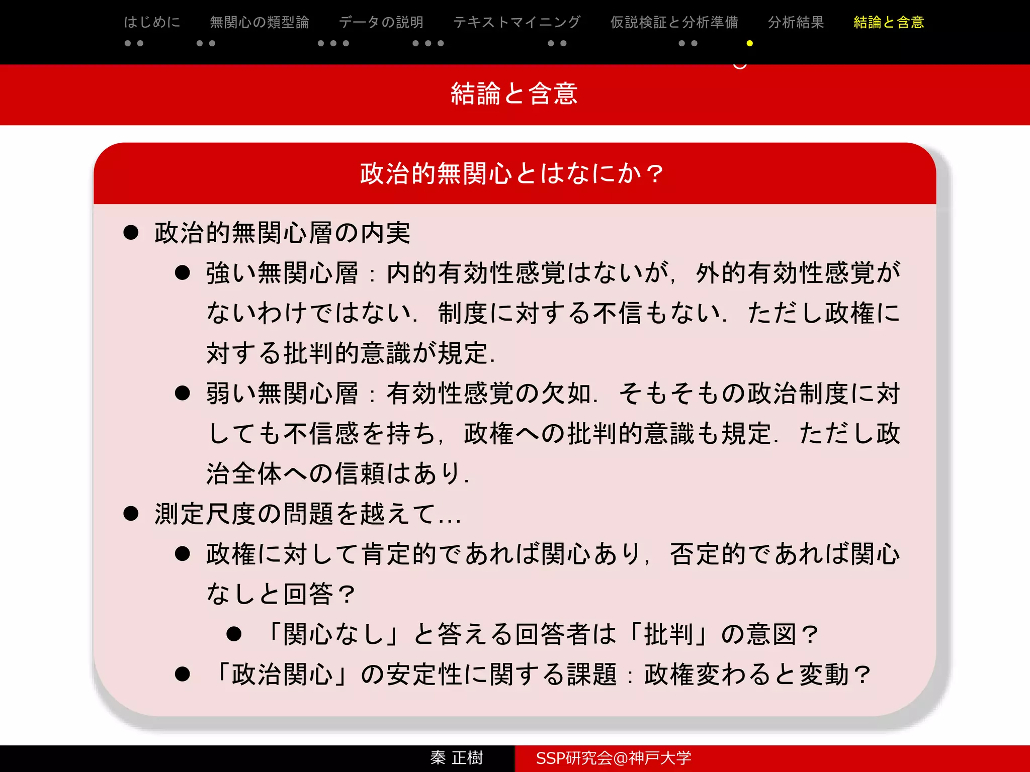 秦 正樹 SSP研究会＠神戸大学
はじめに 先行研究の整理・検討 理論と仮説 実証分析 結論と含意 参考文献
○ ○ ○ ○ ○ ○ ○ ○ ○ ○ ○ ○ ○
○
○
結論と含意
政治的無関心とはなにか？
 政治的無関心層の内実
 強い無関心層：内的有効性感覚はないが，外的有効性感覚が
ないわけではない．制度に対する不信もない．ただし政権に
対する批判的意識が規定．
 弱い無関心層：有効性感覚の欠如．そもそもの政治制度に対
しても不信感を持ち，政権への批判的意識も規定．ただし政
治全体への信頼はあり．
 測定尺度の問題を越えて…
 政権に対して肯定的であれば関心あり，否定的であれば関心
なしと回答？
 「関心なし」と答える回答者は「批判」の意図？
 「政治関心」の安定性に関する課題：政権変わると変動？
はじめに 無関心の類型論 データの説明 テキストマイニング 仮説検証と分析準備 分析結果 結論と含意
● ● ● ● ● ● ● ● ● ● ● ● ● ● ●
 