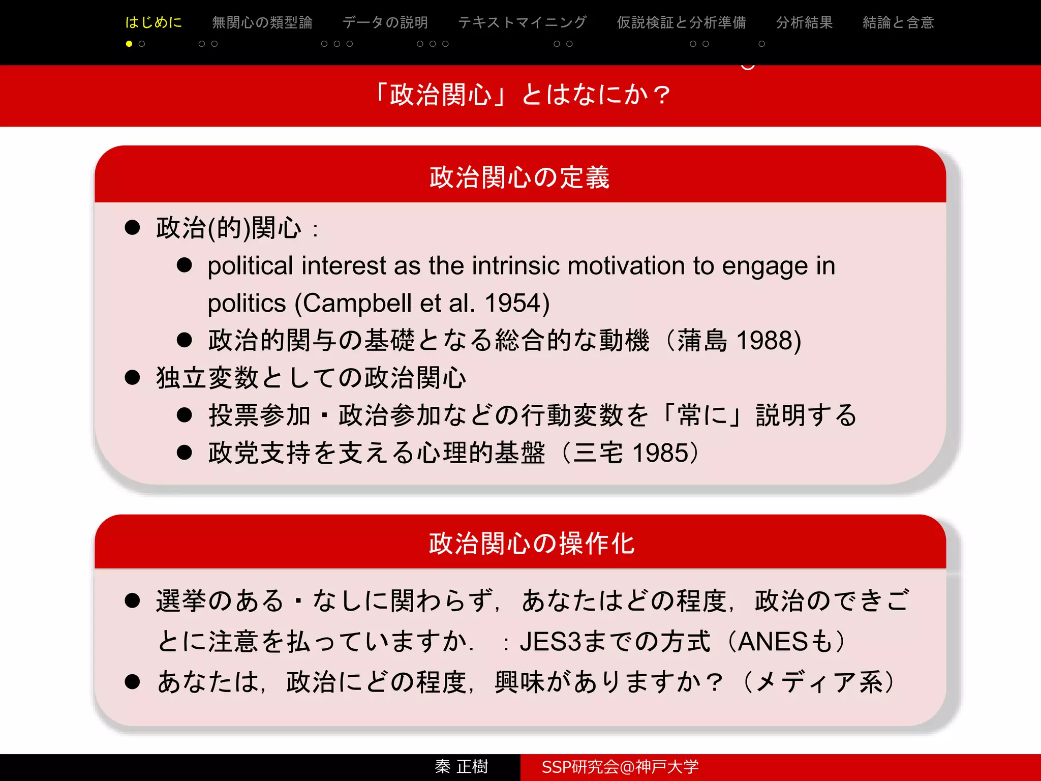 秦 正樹 SSP研究会＠神戸大学
はじめに 先行研究の整理・検討 理論と仮説 実証分析 結論と含意 参考文献
○ ○ ○ ○ ○ ○ ○ ○ ○ ○ ○ ○ ○
○
○
政治関心の定義
 政治(的)関心：
 political interest as the intrinsic motivation to engage in
politics (Campbell et al. 1954)
 政治的関与の基礎となる総合的な動機（蒲島 1988)
 独立変数としての政治関心
 投票参加・政治参加などの行動変数を「常に」説明する
 政党支持を支える心理的基盤（三宅 1985）
「政治関心」とはなにか？
政治関心の操作化
 選挙のある・なしに関わらず，あなたはどの程度，政治のできご
とに注意を払っていますか．：JES3までの方式（ANESも）
 あなたは，政治にどの程度，興味がありますか？（メディア系）
はじめに 無関心の類型論 データの説明 テキストマイニング 仮説検証と分析準備 分析結果 結論と含意
● ○ ○ ○ ○ ○ ○ ○ ○ ○ ○ ○ ○ ○ ○
 