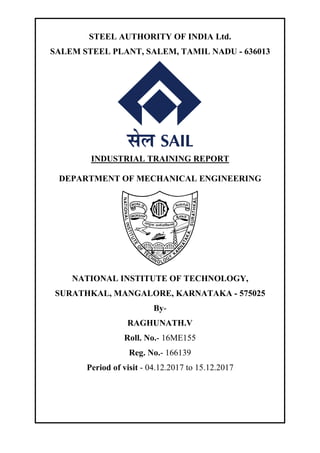 STEEL AUTHORITY OF INDIA Ltd.
SALEM STEEL PLANT, SALEM, TAMIL NADU - 636013
INDUSTRIAL TRAINING REPORT
DEPARTMENT OF MECHANICAL ENGINEERING
NATIONAL INSTITUTE OF TECHNOLOGY,
SURATHKAL, MANGALORE, KARNATAKA - 575025
By-
RAGHUNATH.V
Roll. No.- 16ME155
Reg. No.- 166139
Period of visit - 04.12.2017 to 15.12.2017
 