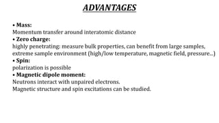 ADVANTAGES
• Mass:
Momentum transfer around interatomic distance
• Zero charge:
highly penetrating: measure bulk properties, can benefit from large samples,
extreme sample environment (high/low temperature, magnetic field, pressure...)
• Spin:
polarization is possible
• Magnetic dipole moment:
Neutrons interact with unpaired electrons.
Magnetic structure and spin excitations can be studied.
 