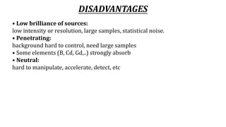 DISADVANTAGES
• Low brilliance of sources:
low intensity or resolution, large samples, statistical noise.
• Penetrating:
background hard to control, need large samples
• Some elements (B, Cd, Gd,..) strongly absorb
• Neutral:
hard to manipulate, accelerate, detect, etc
 