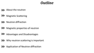 Outline
About the neutron
Magnetic Scattering
Neutron diffraction
Magnetic properties of neutron
Advantages and Disadvantages
Why neutron scattering is important
Application of Neutron diffraction
 