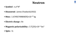 Neutron
• Symbol : n,n0 N0
• Discovered : James Chadwick(1932)
• Mass : 1.67492749804(95)×10−27 kg
• Electric charge : 0e
• Magnetic polarizability : 3.7(20)×10−4 fm3
• Spin : ½
 