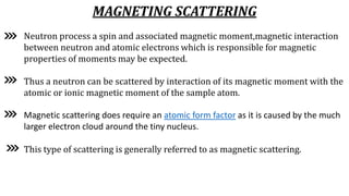 MAGNETING SCATTERING
Neutron process a spin and associated magnetic moment,magnetic interaction
between neutron and atomic electrons which is responsible for magnetic
properties of moments may be expected.
Thus a neutron can be scattered by interaction of its magnetic moment with the
atomic or ionic magnetic moment of the sample atom.
Magnetic scattering does require an atomic form factor as it is caused by the much
larger electron cloud around the tiny nucleus.
This type of scattering is generally referred to as magnetic scattering.
 