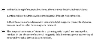 In the scattering of neutrons by atoms, there are two important interactions:
1. interaction of neutrons with atomic nucleus through nuclear forces.
2. the interaction of neutrons with spin and orbital magnetic moments of atoms,
because neutrons also have magnetic moment.
The magnetic moment of atoms in a paramagnetic crystal are arranged at
random in the absence of external magnetic field hence magnetic scattering of
neutron by such a crystal is also random.
 