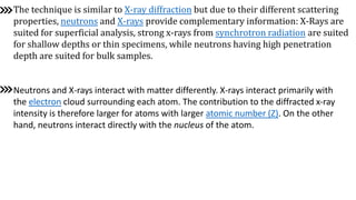 The technique is similar to X-ray diffraction but due to their different scattering
properties, neutrons and X-rays provide complementary information: X-Rays are
suited for superficial analysis, strong x-rays from synchrotron radiation are suited
for shallow depths or thin specimens, while neutrons having high penetration
depth are suited for bulk samples.
Neutrons and X-rays interact with matter differently. X-rays interact primarily with
the electron cloud surrounding each atom. The contribution to the diffracted x-ray
intensity is therefore larger for atoms with larger atomic number (Z). On the other
hand, neutrons interact directly with the nucleus of the atom.
 