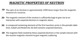 MAGNETIC PROPERTIES OF NEUTRON
The spin of an electron is approximately 1000 times larger than the magnetic
moment of a neutron.
The magnetic moment of the neutron is sufficiently large to give rise to an
interaction with unpaired electrons in magnetic atoms.
In compound containing elements of the first transition series in the periodic table
(Iron, Cobalt and Nickel) the 3d shell contains unpaired electrons.
The magnetic field created by these unpaired electrons in the sample interact with
the neutron magnetic moment to give magnetic scattering.
 