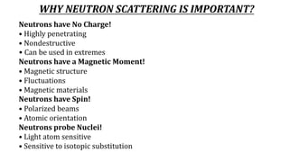 WHY NEUTRON SCATTERING IS IMPORTANT?
Neutrons have No Charge!
• Highly penetrating
• Nondestructive
• Can be used in extremes
Neutrons have a Magnetic Moment!
• Magnetic structure
• Fluctuations
• Magnetic materials
Neutrons have Spin!
• Polarized beams
• Atomic orientation
Neutrons probe Nuclei!
• Light atom sensitive
• Sensitive to isotopic substitution
 