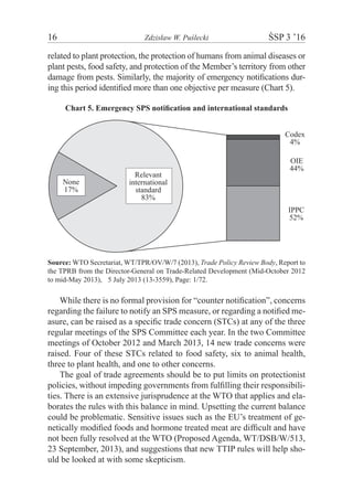 16	 Zdzisław W. Puślecki	 ŚSP 3 ’16
related to plant protection, the protection of humans from animal diseases or
plant pests, food safety, and protection of the Member’s territory from other
damage from pests. Similarly, the majority of emergency notifications dur-
ing this period identified more than one objective per measure (Chart 5).
Chart 5. Emergency SPS notification and international standards
IPPC
52%
OIE
44%
Codex
4%
None
17%
Relevant
international
standard
83%
Source: WTO Secretariat, WT/TPR/OV/W/7 (2013), Trade Policy Review Body, Report to
the TPRB from the Director-General on Trade-Related Development (Mid-October 2012
to mid-May 2013),m5 July 2013 (13-3559), Page: 1/72.
While there is no formal provision for “counter notification”, concerns
regarding the failure to notify an SPS measure, or regarding a notified me-
asure, can be raised as a specific trade concern (STCs) at any of the three
regular meetings of the SPS Committee each year. In the two Committee
meetings of October 2012 and March 2013, 14 new trade concerns were
raised. Four of these STCs related to food safety, six to animal health,
three to plant health, and one to other concerns.
The goal of trade agreements should be to put limits on protectionist
policies, without impeding governments from fulfilling their responsibili-
ties. There is an extensive jurisprudence at the WTO that applies and ela-
borates the rules with this balance in mind. Upsetting the current balance
could be problematic. Sensitive issues such as the EU’s treatment of ge-
netically modified foods and hormone treated meat are difficult and have
not been fully resolved at the WTO (Proposed Agenda, WT/DSB/W/513,
23 September, 2013), and suggestions that new TTIP rules will help sho-
uld be looked at with some skepticism.
 