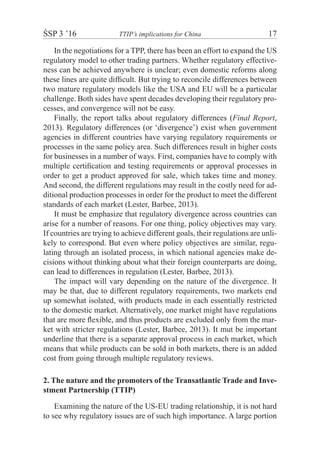 ŚSP 3 ’16	 TTIP’s implications for China	 17
In the negotiations for a TPP, there has been an effort to expand the US
regulatory model to other trading partners. Whether regulatory effective-
ness can be achieved anywhere is unclear; even domestic reforms along
these lines are quite difficult. But trying to reconcile differences between
two mature regulatory models like the USA and EU will be a particular
challenge. Both sides have spent decades developing their regulatory pro-
cesses, and convergence will not be easy.
Finally, the report talks about regulatory differences (Final Report,
2013). Regulatory differences (or ‘divergence’) exist when government
agencies in different countries have varying regulatory requirements or
processes in the same policy area. Such differences result in higher costs
for businesses in a number of ways. First, companies have to comply with
multiple certification and testing requirements or approval processes in
order to get a product approved for sale, which takes time and money.
And second, the different regulations may result in the costly need for ad-
ditional production processes in order for the product to meet the different
standards of each market (Lester, Barbee, 2013).
It must be emphasize that regulatory divergence across countries can
arise for a number of reasons. For one thing, policy objectives may vary.
If countries are trying to achieve different goals, their regulations are unli-
kely to correspond. But even where policy objectives are similar, regu-
lating through an isolated process, in which national agencies make de-
cisions without thinking about what their foreign counterparts are doing,
can lead to differences in regulation (Lester, Barbee, 2013).
The impact will vary depending on the nature of the divergence. It
may be that, due to different regulatory requirements, two markets end
up somewhat isolated, with products made in each essentially restricted
to the domestic market. Alternatively, one market might have regulations
that are more flexible, and thus products are excluded only from the mar-
ket with stricter regulations (Lester, Barbee, 2013). It mut be important
underline that there is a separate approval process in each market, which
means that while products can be sold in both markets, there is an added
cost from going through multiple regulatory reviews.
2. The nature and the promoters of the Transatlantic Trade and Inve-
stment Partnership (TTIP)
Examining the nature of the US-EU trading relationship, it is not hard
to see why regulatory issues are of such high importance. A large portion
 