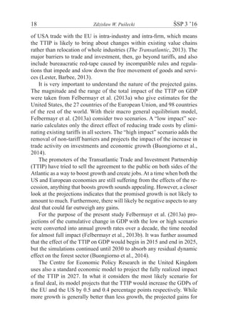 18	 Zdzisław W. Puślecki	 ŚSP 3 ’16
of USA trade with the EU is intra-industry and intra-firm, which means
the TTIP is likely to bring about changes within existing value chains
rather than relocation of whole industries (The Transatlantic, 2013). The
major barriers to trade and investment, then, go beyond tariffs, and also
include bureaucratic red-tape caused by incompatible rules and regula-
tions that impede and slow down the free movement of goods and servi-
ces (Lester, Barbee, 2013).
It is very important to understand the nature of the projected gains.
The magnitude and the range of the total impact of the TTIP on GDP
were taken from Felbermayr et al. (2013a) who give estimates for the
United States, the 27 countries of the European Union, and 98 countries
of the rest of the world. With their macro general equilibrium model,
Felbermayr et al. (2013a) consider two scenarios. A “low impact” sce-
nario calculates only the direct effect of reducing trade costs by elimi-
nating existing tariffs in all sectors. The “high impact” scenario adds the
removal of non-tariff barriers and projects the impact of the increase in
trade activity on investments and economic growth (Buongiorno et al.,
2014).
The promoters of the Transatlantic Trade and Investment Partnership
(TTIP) have tried to sell the agreement to the public on both sides of the
Atlantic as a way to boost growth and create jobs. At a time when both the
US and European economies are still suffering from the effects of the re-
cession, anything that boosts growth sounds appealing. However, a closer
look at the projections indicates that the promised growth is not likely to
amount to much. Furthermore, there will likely be negative aspects to any
deal that could far outweigh any gains.
For the purpose of the present study Felbermayr et al. (2013a) pro-
jections of the cumulative change in GDP with the low or high scenario
were converted into annual growth rates over a decade, the time needed
for almost full impact (Felbermayr et al., 2013b). It was further assumed
that the effect of the TTIP on GDP would begin in 2015 and end in 2025,
but the simulations continued until 2030 to absorb any residual dynamic
effect on the forest sector (Buongiorno et al., 2014).
The Centre for Economic Policy Research in the United Kingdom
uses also a standard economic model to project the fully realized impact
of the TTIP in 2027. In what it considers the most likely scenario for
a ﬁnal deal, its model projects that the TTIP would increase the GDPs of
the EU and the US by 0.5 and 0.4 percentage points respectively. While
more growth is generally better than less growth, the projected gains for
 