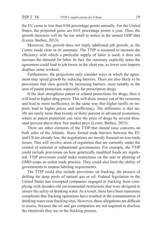 ŚSP 3 ’16	 TTIP’s implications for China	 19
the EU come to less than 0.04 percentage points annually. For the United
States, the projected gains are 0.03 percentage points a year. Thus, the
growth increases will be far too small to notice in the annual GDP data
(Lester, Barbee, 2013).
Moreover, this growth does not imply additional job growth, as the
Centre made clear in its summary. The TTIP is assumed to increase the
efﬁciency with which a particular supply of labor is used; it does not
increase the demand for labor. In fact, the summary explicitly notes the
agreement could lead to job losses in the short run, as lower cost imports
displace some workers.
Furthermore, the projections only consider ways in which the agree-
ment may speed growth by reducing barriers. There are also likely to be
provisions that slow growth by increasing barriers, most notably in the
area of patent protection, especially for prescription drugs.
If the deal strengthens patent or related protections for drugs, then it
will lead to higher drug prices. This will drain money out of the economy
and lead to more inefﬁciency in the same way that higher tariffs on im-
ports lead to higher prices and inefﬁciency. The difference is that tar-
iffs are rarely more than twenty or thirty percent in advanced economies,
where as patent protection can raise the price of drugs by several thou-
sand percent above their free market price (Lester, Barbee, 2013).
There are other elements of the TTIP that should raise concerns on
both sides of the Atlantic. Since formal trade barriers between the EU
and US are already low, the negotiations are mostly focused on non-trade
issues. This will involve areas of regulation that are currently under the
control of national or subnational governments. For example, the TTIP
could include provisions on how genetically modiﬁed foods are regula-
ted. TTIP provisions could make restrictions on the sale or planting of
GMO crops an unfair trade practice. They could also limit the ability of
governments to impose labeling requirements.
The TTIP could also include provisions on fracking, the process of
drilling for deep pools of natural gas or oil. Federal legislation in the
United States has exempted companies engaged in fracking from com-
plying with decades-old environmental restrictions that were designed to
ensure the safety of drinking water. As a result, there have been numerous
complaints that fracking operations have resulted in the contamination of
drinking water near fracking sites. However, these allegations are difﬁcult
to assess, because the oil and gas companies are not required to disclose
the chemicals they use in the fracking process.
 