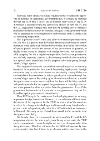 20	 Zdzisław W. Puślecki	 ŚSP 3 ’16
There are many other areas where regulations that would not be appro-
ved by national or subnational governments may effectively be imposed
through the TTIP. This is in fact one of the main motivations of the TTIP:
it provides a channel around the democratic process in both the EU and
the US. Regulatory changes that may not be possible due to domestic
political considerations may be imposed through a trade agreement which
will be presented to elected legislatures on both sides of the Atlantic as an
all or nothing proposition.
This is perhaps clearest in the case of investor-state dispute settlement
(ISDS). This is a process that the United States has established as part of
numerous trade deals over the last three decades. It involves the creation
of special panels, outside the control of the government in question, to
decide issues related to disputes with foreign investors. For example, if
a US company felt that a regulation imposed by the Mexican government
was unfairly imposing costs on it, the company could take its complaint
to a special panel established for this purpose rather than going through
Mexico’s legal system.
This might make sense in certain situations and may even be mutually
beneﬁcial in countries that lack a well-functioning legal system. Foreign
companies may be reluctant to invest in a developing country if they are
concerned that they would not be able to get adequate redress through that
country’s legal system. By setting up an alternative mechanism, potential
foreign investors can be more conﬁdent that laws will be fairly applied.
Independent panels that are beyond the government’s control give inves-
tors more protection than a promise from the government. Even if the
government is sincere in such a promise, a new government may not feel
bound by a prior government’s commitment.
Thus, ISDS may in fact make sense for developing countries as a way
to promote foreign investment. However, it is much more difﬁcult to see
the merits of this argument for the TTIP, in which all of the countries
involved have long-established legal traditions and many decades of ex-
perience with independent judiciaries. It is difﬁcult to believe that courts
in Denmark, Germany or the United States could not be trusted to treat
foreign investors fairly.
On the other hand, it is reasonable for citizens of the EU and the US
to question whether the new legal system being set up under the TTIP
can be counted on to respect the rights and interests of anyone other than
foreign investors. This does not mean that the ISDS will necessarily have
a pro-investor bias, but if there is no obvious anti-investor bias in the
 