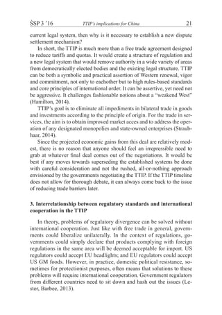 ŚSP 3 ’16	 TTIP’s implications for China	 21
current legal system, then why is it necessary to establish a new dispute
settlement mechanism?
In short, the TTIP is much more than a free trade agreement designed
to reduce tariffs and quotas. It would create a structure of regulation and
a new legal system that would remove authority in a wide variety of areas
from democratically elected bodies and the existing legal structure. TTIP
can be both a symbolic and practical assertion of Western renewal, vigor
and commitment, not only to eachother but to high rules-based standards
and core principles of international order. It can be assertive, yet need not
be aggressive. It challenges fashionable notions about a “weakend West”
(Hamilton, 2014).
TTIP’s goal is to eliminate all impediments in bilateral trade in goods
and investments according to the principle of origin. For the trade in ser-
vices, the aim is to obtain improved market acces and to address the oper-
ation of any designated monopolies and state-owned enterprises (Straub-
haar, 2014).
Since the projected economic gains from this deal are relatively mod-
est, there is no reason that anyone should feel an irrepressible need to
grab at whatever ﬁnal deal comes out of the negotiations. It would be
best if any moves towards superseding the established systems be done
with careful consideration and not the rushed, all-or-nothing approach
envisioned by the governments negotiating the TTIP. If the TTIP timeline
does not allow for thorough debate, it can always come back to the issue
of reducing trade barriers later.
3. Interrelationship between regulatory standards and international
cooperation in the TTIP
In theory, problems of regulatory divergence can be solved without
international cooperation. Just like with free trade in general, govern-
ments could liberalize unilaterally. In the context of regulations, go-
vernments could simply declare that products complying with foreign
regulations in the same area will be deemed acceptable for import. US
regulators could accept EU headlights; and EU regulators could accept
US GM foods. However, in practice, domestic political resistance, so-
metimes for protectionist purposes, often means that solutions to these
problems will require international cooperation. Government regulators
from different countries need to sit down and hash out the issues (Le-
ster, Barbee, 2013).
 