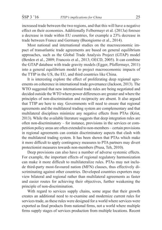 ŚSP 3 ’16	 TTIP’s implications for China	 25
increased trade between the two regions, and that this will have a negative
effect on their economies. Additionally Felbermayr et al. (2013a) foresee
a decrease in trade within EU countries, for example a 23% decrease in
trade between France and Germany (Buongiorno et al., 2014).
Most national and international studies on the macroeconomic im-
pact of transatlantic trade agreements are based on general equilibrium
approaches, such as the Global Trade Analysis Project (GTAP) model
(Berden et al., 2009; Francois et al., 2013; OECD, 2005). It can combine
the GTAP database with trade gravity models (Egger, Pfaffermayr, 2011)
into a general equilibrium model to project macroeconomic impacts of
the TTIP in the US, the EU, and third countries like China.
It is interesting explore the effect of proliferating deep regional agre-
ements on coherence in international trade governance (Jackson, 2013). The
WTO suggested that new international trade rules are being negotiated and
decided outside the WTO where power differences are greater and where the
principles of non-discrimination and reciprocity are absent. It also argued
that TTIP are here to stay. Governments will need to ensure that regional
agreements and the multilateral trading system are complementary and that
multilateral disciplines minimize any negative effects from PTAs (Krist,
2013). While the available literature suggests that deep integration rules are
often non-discriminatory – for instance, provisions in the services or com-
petition policy areas are often extended to non-members – certain provisions
in regional agreements can contain discriminatory aspects that clash with
the multilateral trading system. It has been shown that PTAs which make
it more difficult to apply contingency measures to PTA partners may divert
protectionist measures towards non-members (Prusa, Teh, 2010).
Deep provisions can also have a number of adverse systemic effects.
For example, the important effects of regional regulatory harmonization
can make it more difficult to multilateralize rules. PTAs may not inclu-
de third-party most-favoured nation (MFN) clauses, thus effectively di-
scriminating against other countries. Developed countries exporters may
view bilateral and regional rather than multilateral agreements as faster
and easier routes for achieving their objectives, further weakening the
principle of non-discrimination.
With regard to services supply chains, some argue that their growth
creates an additional need to re-examine and modernize current rules for
services trade, as these rules were designed for a world where services were
exported as final products from national firms, not a world where multiple
firms supply stages of services production from multiple locations. Recent
 